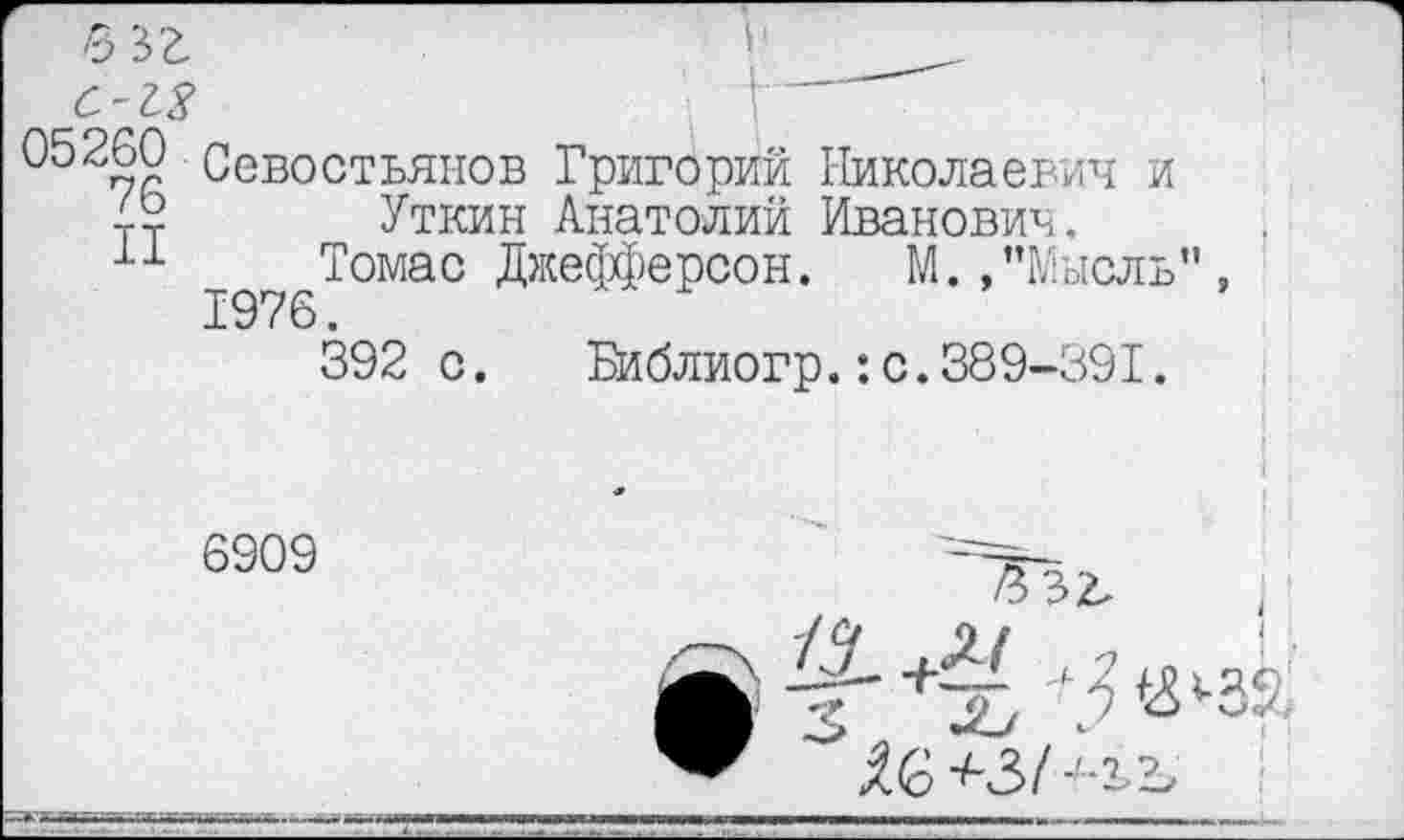 ﻿С-13	. у—
05260 Севостьянов Григорий Николаевич и
42 Уткин Анатолий Иванович.
11 Томас Джефферсон. М. /’Мысль"
392 с. Библиогр.:с.389-391.
6909
3 32.